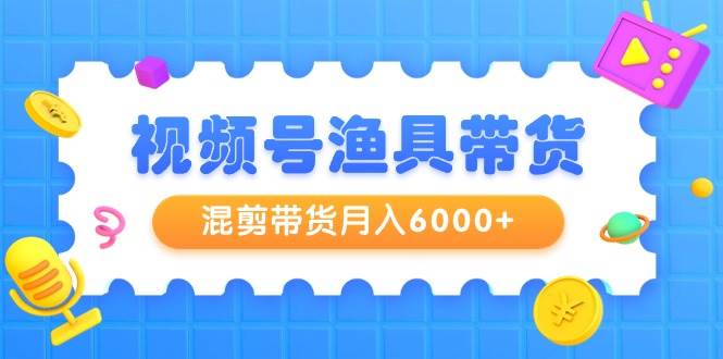 视频号渔具带货，混剪带货月入6000+，起号剪辑选品带货-互创学社