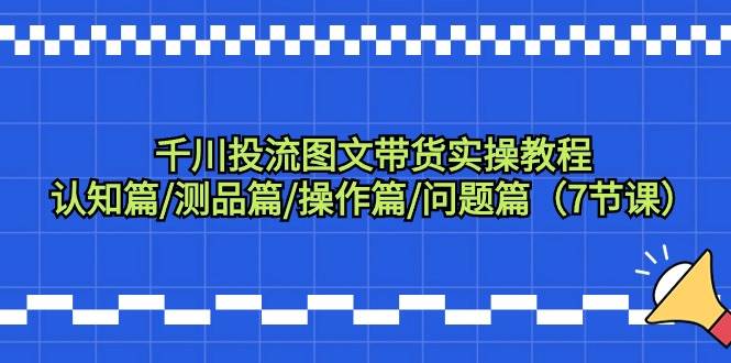 千川投流图文带货实操教程：认知篇/测品篇/操作篇/问题篇（7节课）-互创学社