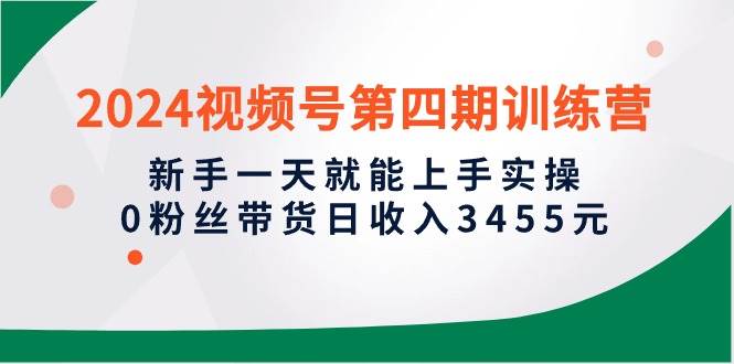 2024视频号第四期训练营，新手一天就能上手实操，0粉丝带货日收入3455元-互创学社