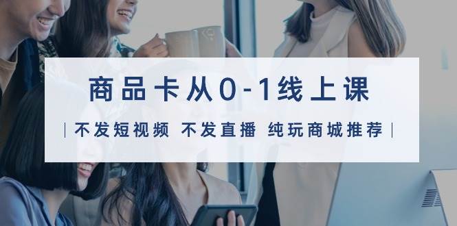 商品卡从0-1线上课（不发短视频 不发直播 纯玩商城推荐）32节课-互创学社