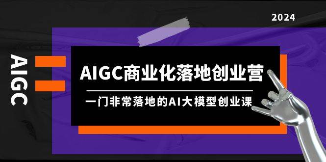 AIGC-商业化落地创业营，一门非常落地的AI大模型创业课（8节课+资料）-互创学社
