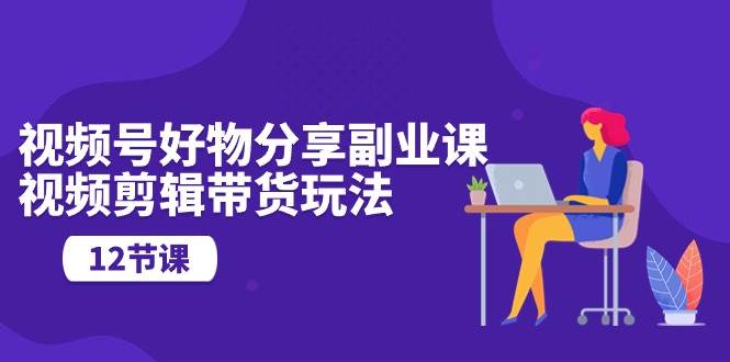 视频号好物分享副业课，视频剪辑带货玩法（12节课）-互创学社