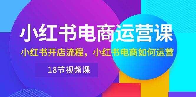 小红书·电商运营课：小红书开店流程，小红书电商如何运营（18节视频课）-互创学社