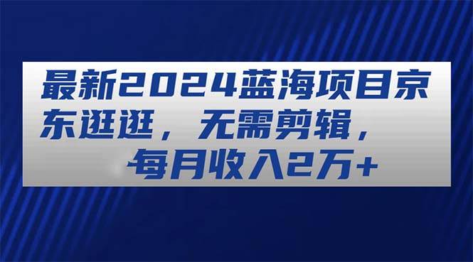 最新2024蓝海项目京东逛逛，无需剪辑，每月收入2万+-互创学社