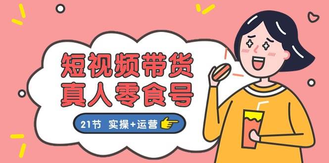 短视频带货真人零食号：更全面的零食带货教程：21节 实操+运营-互创学社