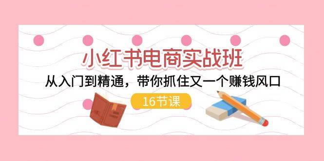 小红书电商实战班，从入门到精通，带你抓住又一个赚钱风口（16节）-互创学社