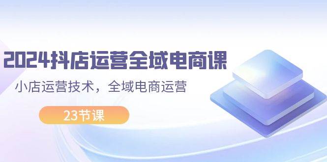 2024抖店运营-全域电商课，小店运营技术，全域电商运营（23节课）-互创学社