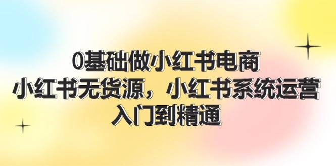 0基础做小红书电商，小红书无货源，小红书系统运营，入门到精通 (70节)-互创学社